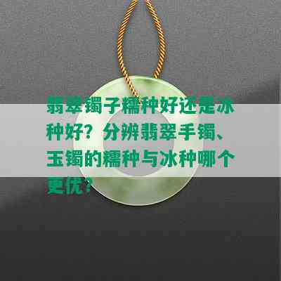 翡翠镯子糯种好还是冰种好？分辨翡翠手镯、玉镯的糯种与冰种哪个更优？