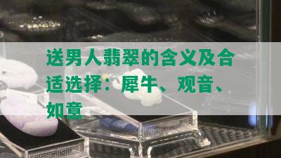 送男人翡翠的含义及合适选择：犀牛、观音、如意