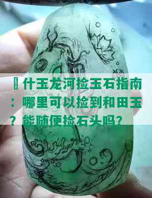 碦什玉龙河捡玉石指南：哪里可以捡到和田玉？能随便捡石头吗？