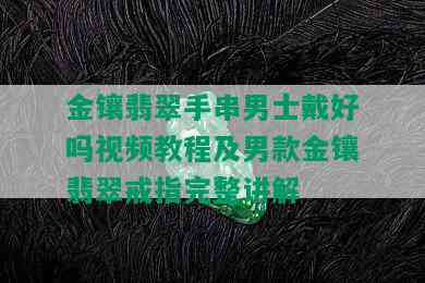 金镶翡翠手串男士戴好吗视频教程及男款金镶翡翠戒指完整讲解