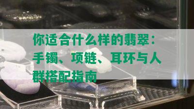 你适合什么样的翡翠：手镯、项链、耳环与人群搭配指南