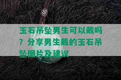 玉石吊坠男生可以戴吗？分享男生戴的玉石吊坠图片及建议