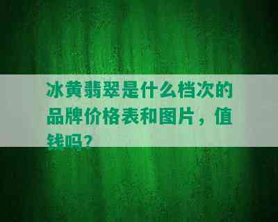 冰黄翡翠是什么档次的品牌价格表和图片，值钱吗？