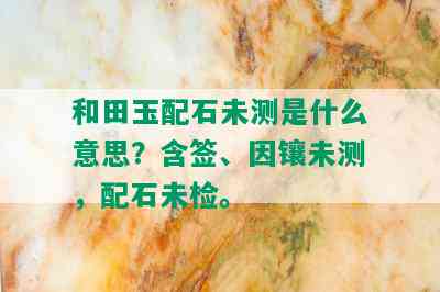 和田玉配石未测是什么意思？含签、因镶未测，配石未检。