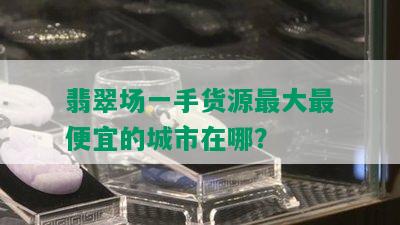 翡翠场一手货源更大更便宜的城市在哪？