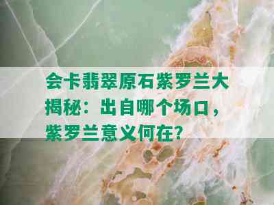 会卡翡翠原石紫罗兰大揭秘：出自哪个场口，紫罗兰意义何在？