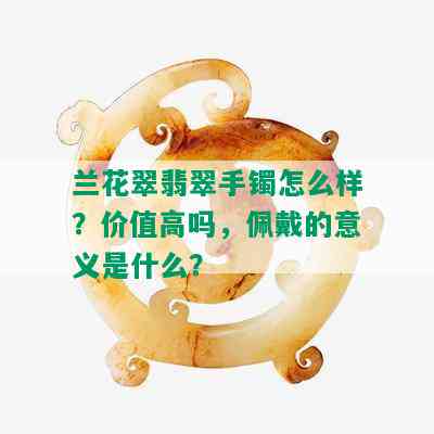 兰花翠翡翠手镯怎么样？价值高吗，佩戴的意义是什么？