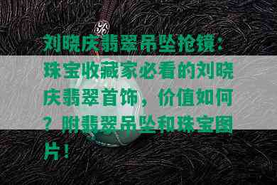 刘晓庆翡翠吊坠抢镜：珠宝收藏家必看的刘晓庆翡翠首饰，价值如何？附翡翠吊坠和珠宝图片！