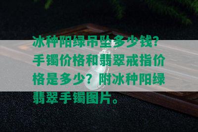 冰种阳绿吊坠多少钱？手镯价格和翡翠戒指价格是多少？附冰种阳绿翡翠手镯图片。