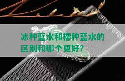 冰种蓝水和糯种蓝水的区别和哪个更好？