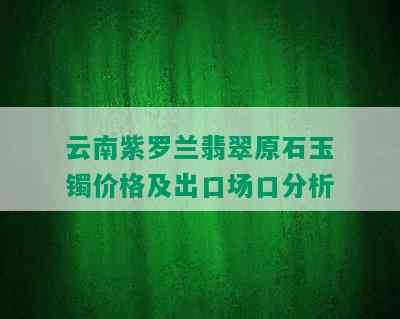 云南紫罗兰翡翠原石玉镯价格及出口场口分析