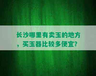 长沙哪里有卖玉的地方，买玉器比较多便宜？