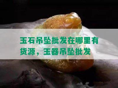 玉石吊坠批发在哪里有货源，玉器吊坠批发