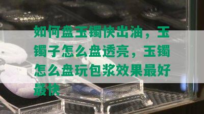 如何盘玉镯快出油，玉镯子怎么盘透亮，玉镯怎么盘玩包浆效果更好最快