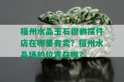 福州水晶玉石貔貅摆件店在哪里有卖？福州水晶场的位置在哪？