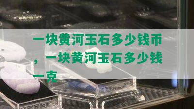 一块黄河玉石多少钱币，一块黄河玉石多少钱一克