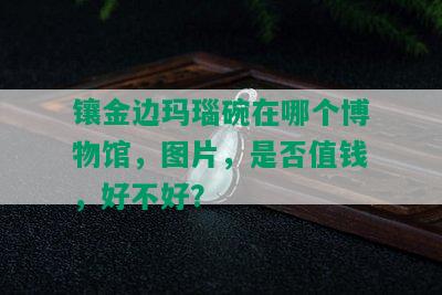 镶金边玛瑙碗在哪个博物馆，图片，是否值钱，好不好？