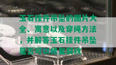 玉石挂件吊坠的图片大全、寓意以及穿绳方法，并解答玉石挂件吊坠是否可以修复裂纹