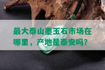 更大泰山墨玉石市场在哪里，产地是泰安吗？