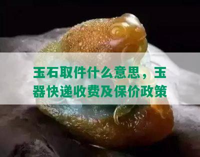 玉石取件什么意思，玉器快递收费及保价政策