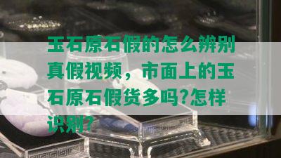 玉石原石假的怎么辨别真假视频，市面上的玉石原石假货多吗?怎样识别?