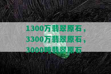 1300万翡翠原石，3300万翡翠原石，3000吨翡翠原石