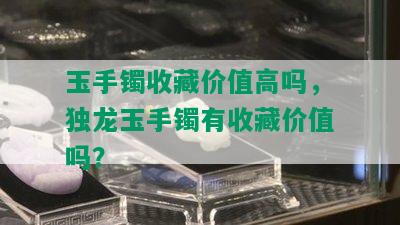 玉手镯收藏价值高吗，独龙玉手镯有收藏价值吗？