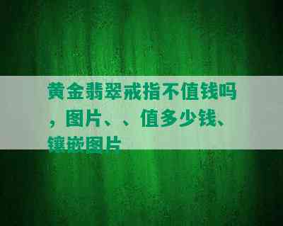 黄金翡翠戒指不值钱吗，图片、、值多少钱、镶嵌图片