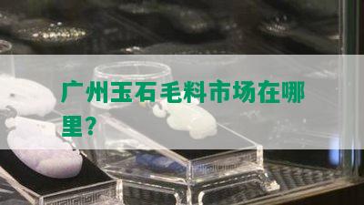 广州玉石毛料市场在哪里？