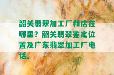 韶关翡翠加工厂和店在哪里？韶关翡翠鉴定位置及广东翡翠加工厂电话。