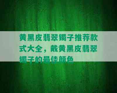 黄黑皮翡翠镯子推荐款式大全，戴黄黑皮翡翠镯子的更佳颜色