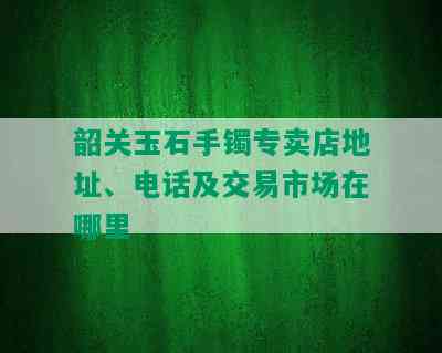 韶关玉石手镯专卖店地址、电话及交易市场在哪里