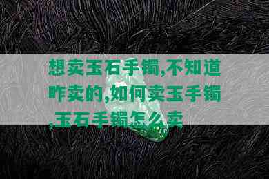 想卖玉石手镯,不知道咋卖的,如何卖玉手镯,玉石手镯怎么卖