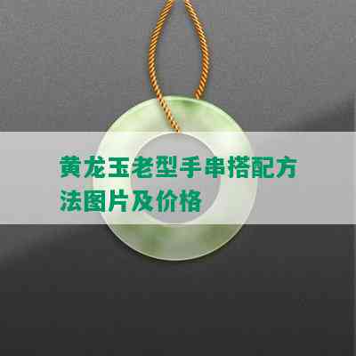 黄龙玉老型手串搭配方法图片及价格