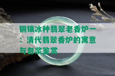 铜镶冰种翡翠老香炉一：清代翡翠香炉的寓意与包浆鉴赏