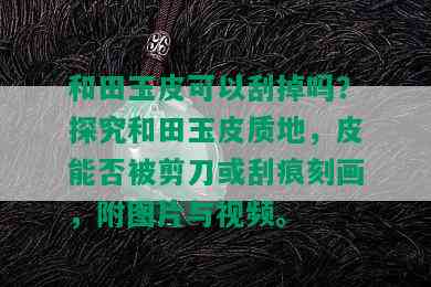 和田玉皮可以刮掉吗？探究和田玉皮质地，皮能否被剪刀或刮痕刻画，附图片与视频。