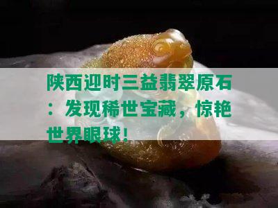 陕西迎时三益翡翠原石：发现稀世宝藏，惊艳世界眼球！