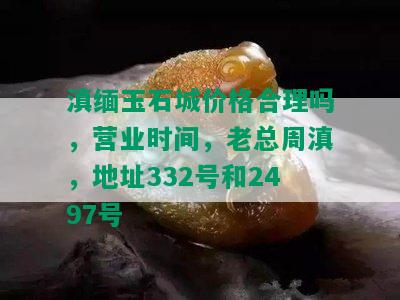 滇缅玉石城价格合理吗，营业时间，老总周滇，地址332号和2497号