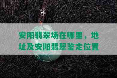 安阳翡翠场在哪里，地址及安阳翡翠鉴定位置