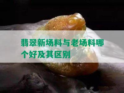 翡翠新场料与老场料哪个好及其区别