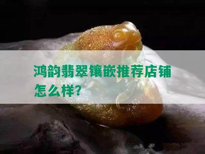 鸿韵翡翠镶嵌推荐店铺怎么样？