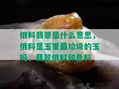 俄料翡翠是什么意思，俄料是玉里最垃圾的玉吗，翡翠俄料和危料