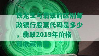 铁龙生与翡翠的区别邮政银行股票代码是多少，翡翠2019年价格和收藏价值