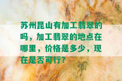 苏州昆山有加工翡翠的吗，加工翡翠的地点在哪里，价格是多少，现在是否可行？