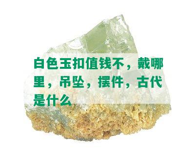 白色玉扣值钱不，戴哪里，吊坠，摆件，古代是什么