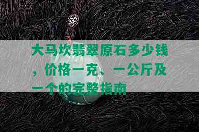 大马坎翡翠原石多少钱，价格一克、一公斤及一个的完整指南