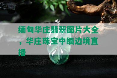 缅甸华庄翡翠图片大全，华庄珠宝中缅边境直播