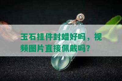 玉石挂件封蜡好吗，视频图片直接佩戴吗？