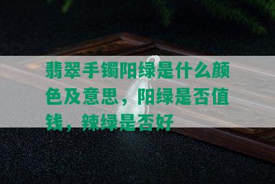 翡翠手镯阳绿是什么颜色及意思，阳绿是否值钱，辣绿是否好