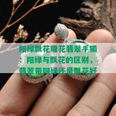 阳绿飘花雕花翡翠手镯：阳绿与飘花的区别，翡翠带阳绿还是飘花好